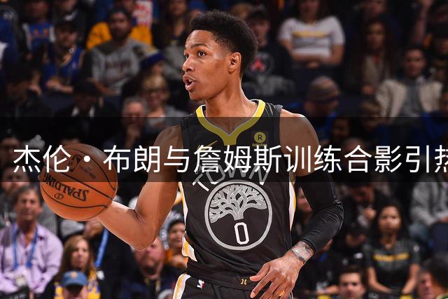 杰伦·布朗与詹姆斯训练合影引热议